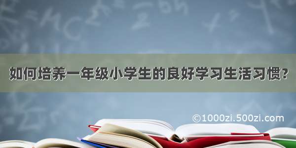 如何培养一年级小学生的良好学习生活习惯？