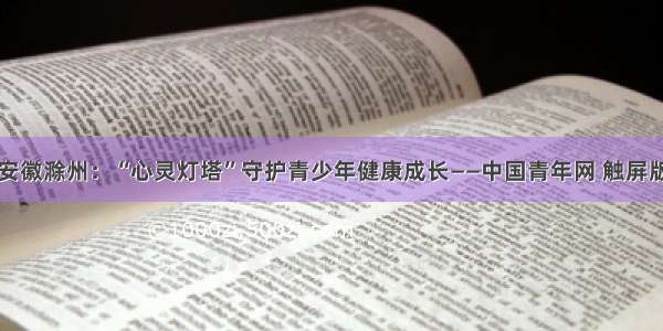 安徽滁州：“心灵灯塔”守护青少年健康成长——中国青年网 触屏版