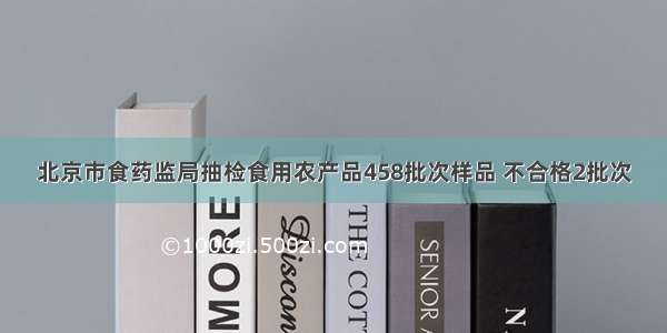 北京市食药监局抽检食用农产品458批次样品 不合格2批次