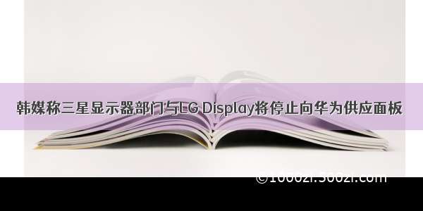 韩媒称三星显示器部门与LG Display将停止向华为供应面板