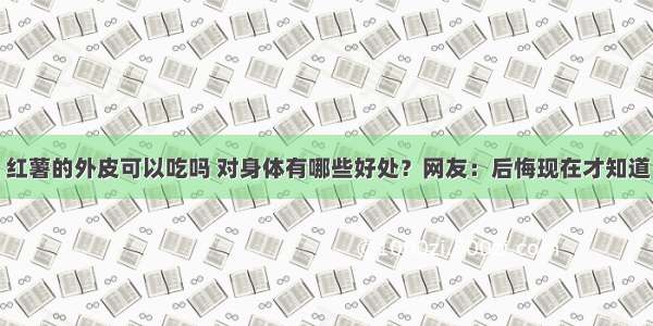 红薯的外皮可以吃吗 对身体有哪些好处？网友：后悔现在才知道