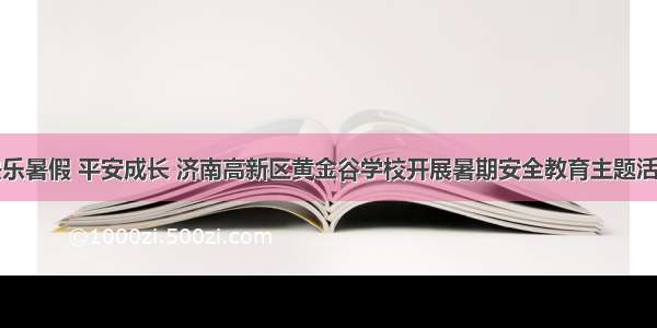 快乐暑假 平安成长 济南高新区黄金谷学校开展暑期安全教育主题活动