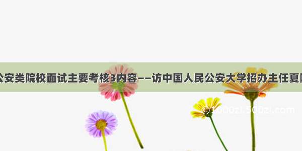 公安类院校面试主要考核3内容——访中国人民公安大学招办主任夏阳