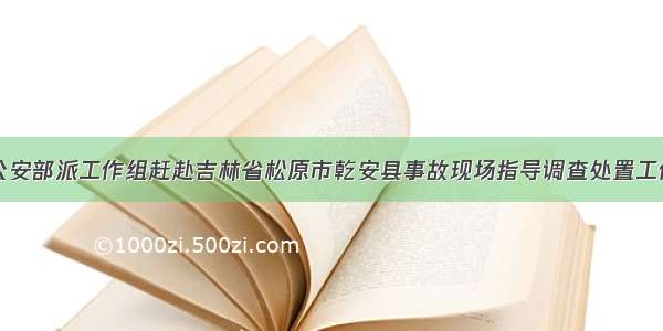 公安部派工作组赶赴吉林省松原市乾安县事故现场指导调查处置工作