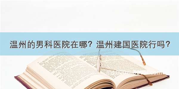 温州的男科医院在哪？温州建国医院行吗？