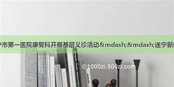 遂宁市第一医院康复科开展基层义诊活动——遂宁新闻网