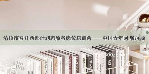 清镇市召开西部计划志愿者岗位培训会——中国青年网 触屏版