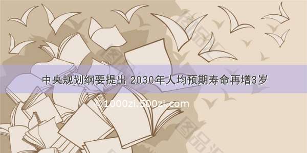 中央规划纲要提出 2030年人均预期寿命再增3岁