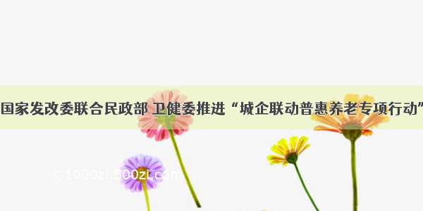 国家发改委联合民政部 卫健委推进“城企联动普惠养老专项行动”