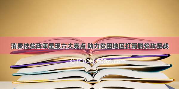 消费扶贫政策呈现六大亮点 助力贫困地区打赢脱贫攻坚战