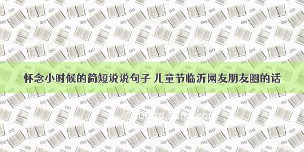 怀念小时候的简短说说句子 儿童节临沂网友朋友圈的话