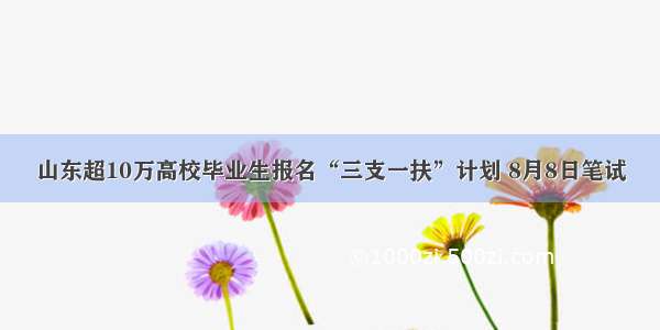 山东超10万高校毕业生报名“三支一扶”计划 8月8日笔试