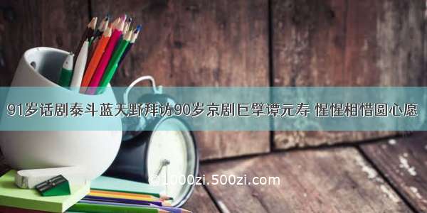 91岁话剧泰斗蓝天野拜访90岁京剧巨擘谭元寿 惺惺相惜圆心愿