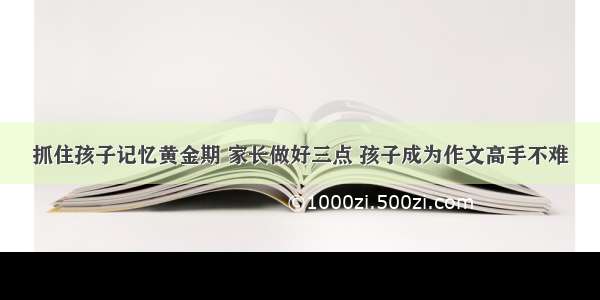 抓住孩子记忆黄金期 家长做好三点 孩子成为作文高手不难