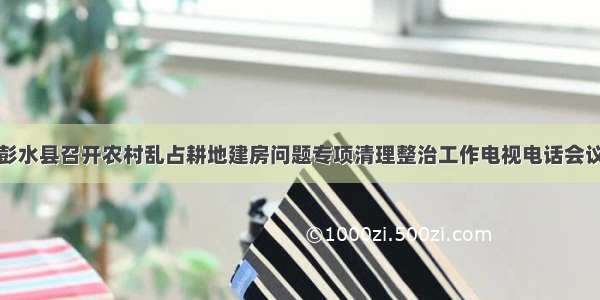 彭水县召开农村乱占耕地建房问题专项清理整治工作电视电话会议