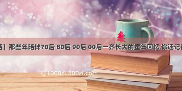 【茶话】那些年陪伴70后 80后 90后 00后一齐长大的童年回忆 你还记得哪些？