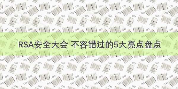 RSA安全大会 不容错过的5大亮点盘点