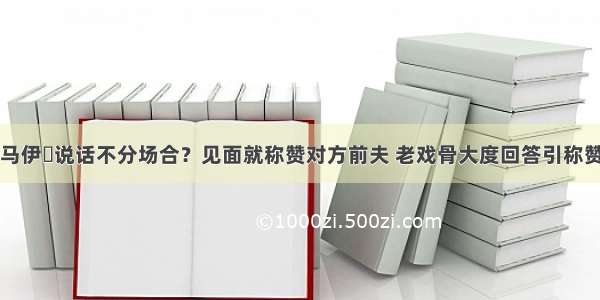 马伊琍说话不分场合？见面就称赞对方前夫 老戏骨大度回答引称赞