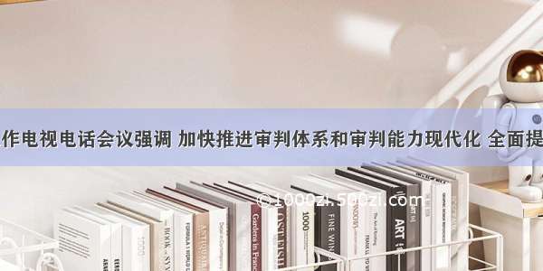 全省法院工作电视电话会议强调 加快推进审判体系和审判能力现代化 全面提升司法质量