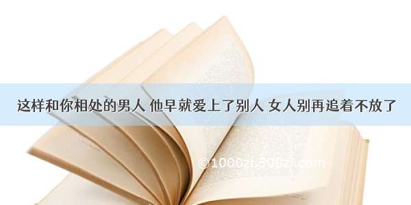 这样和你相处的男人 他早就爱上了别人 女人别再追着不放了