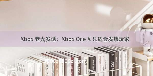 Xbox 老大发话：Xbox One X 只适合发烧玩家