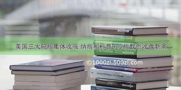 美国三大股指集体收涨 纳指和标普500指数创收盘新高