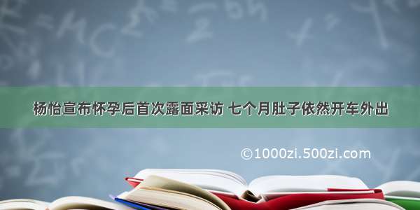 杨怡宣布怀孕后首次露面采访 七个月肚子依然开车外出