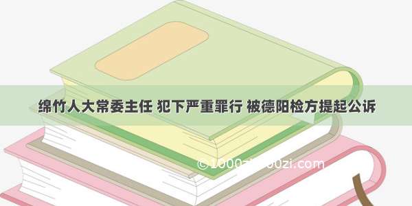 绵竹人大常委主任 犯下严重罪行 被德阳检方提起公诉