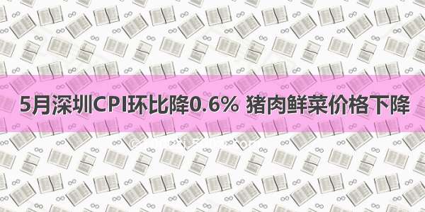 5月深圳CPI环比降0.6% 猪肉鲜菜价格下降