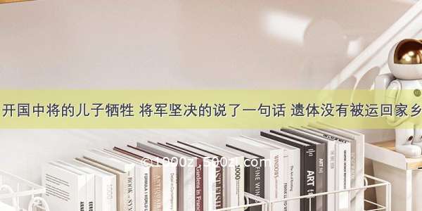 开国中将的儿子牺牲 将军坚决的说了一句话 遗体没有被运回家乡