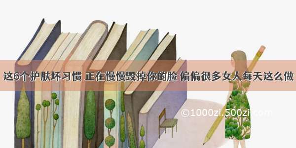 这6个护肤坏习惯 正在慢慢毁掉你的脸 偏偏很多女人每天这么做