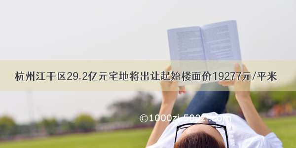 杭州江干区29.2亿元宅地将出让起始楼面价19277元/平米