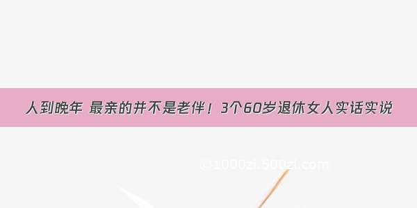 人到晚年 最亲的并不是老伴！3个60岁退休女人实话实说