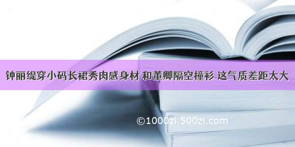 钟丽缇穿小码长裙秀肉感身材 和董卿隔空撞衫 这气质差距太大