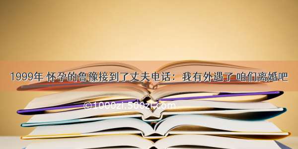 1999年 怀孕的鲁豫接到了丈夫电话：我有外遇了 咱们离婚吧