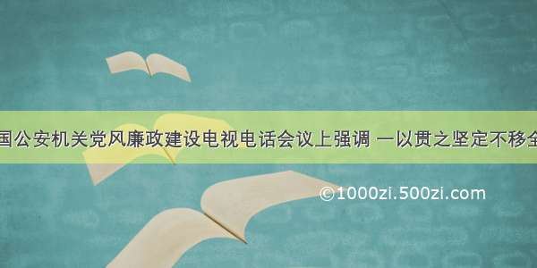 赵克志在全国公安机关党风廉政建设电视电话会议上强调 一以贯之坚定不移全面从严管党