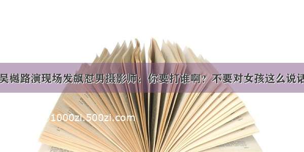 吴樾路演现场发飙怼男摄影师：你要打谁啊？不要对女孩这么说话