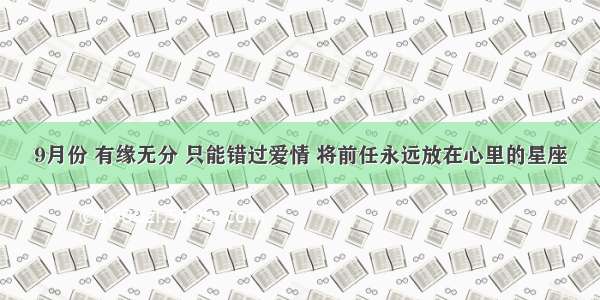 9月份 有缘无分 只能错过爱情 将前任永远放在心里的星座