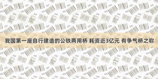 我国第一座自行建造的公铁两用桥 耗资近3亿元 有争气桥之称