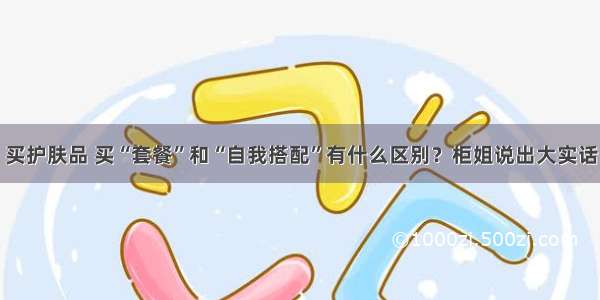 买护肤品 买“套餐”和“自我搭配”有什么区别？柜姐说出大实话