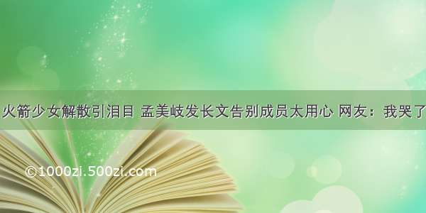 火箭少女解散引泪目 孟美岐发长文告别成员太用心 网友：我哭了