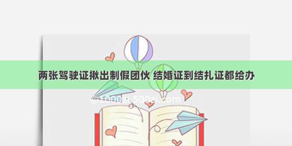 两张驾驶证揪出制假团伙 结婚证到结扎证都给办