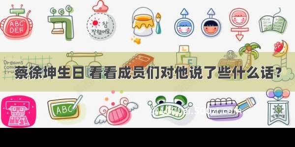 蔡徐坤生日 看看成员们对他说了些什么话？