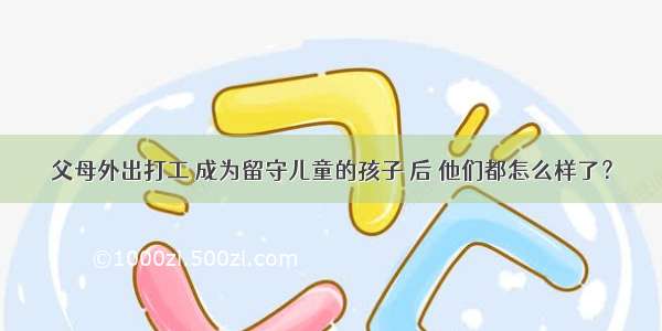 父母外出打工 成为留守儿童的孩子 后 他们都怎么样了？