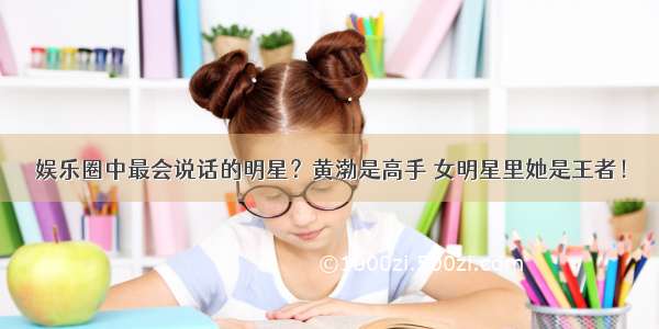 娱乐圈中最会说话的明星？黄渤是高手 女明星里她是王者！