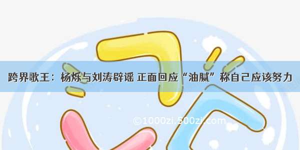 跨界歌王：杨烁与刘涛辟谣 正面回应“油腻”称自己应该努力