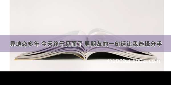 异地恋多年 今天终于见面了 男朋友的一句话让我选择分手