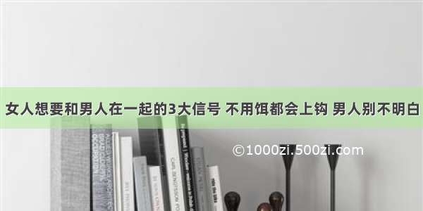 女人想要和男人在一起的3大信号 不用饵都会上钩 男人别不明白