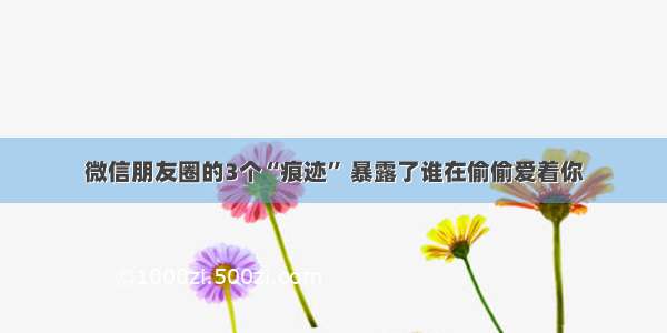 微信朋友圈的3个“痕迹” 暴露了谁在偷偷爱着你