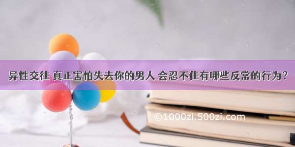 异性交往 真正害怕失去你的男人 会忍不住有哪些反常的行为？